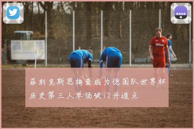 菲利克斯恩梅查成为德国队世界杯历史第三人单场破门并造点