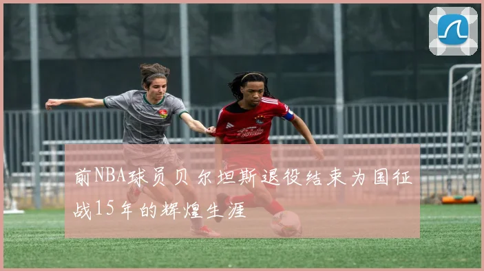 前NBA球员贝尔坦斯退役结束为国征战15年的辉煌生涯