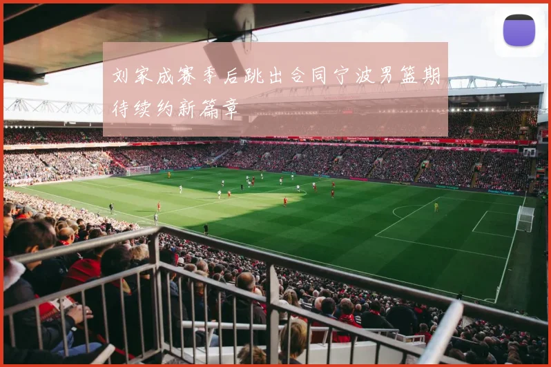 刘家成赛季后跳出合同宁波男篮期待续约新篇章