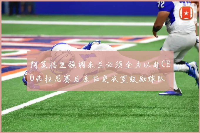 阿莱格里强调米兰必须全力以赴CEO弗拉尼赛后亲临更衣室鼓励球队