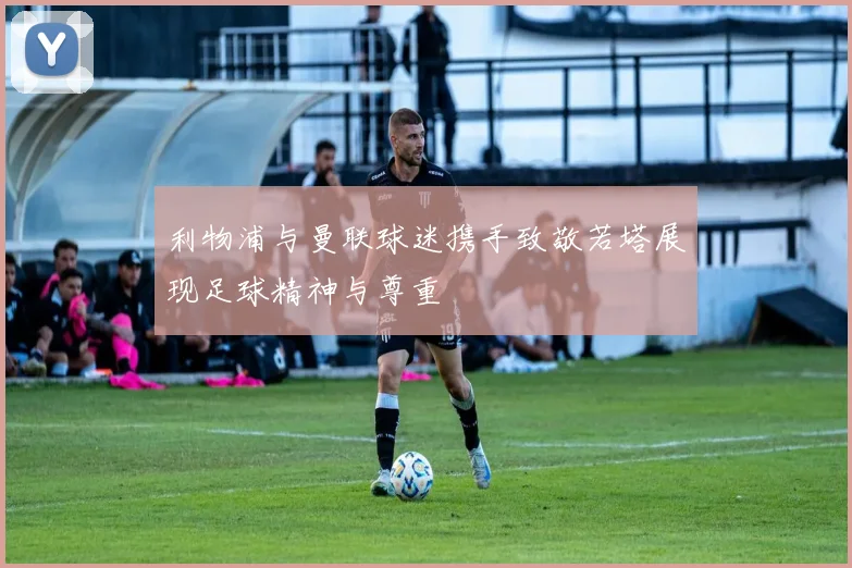 利物浦与曼联球迷携手致敬若塔展现足球精神与尊重