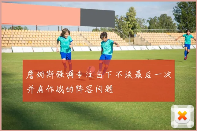 詹姆斯强调专注当下不谈最后一次并肩作战的阵容问题
