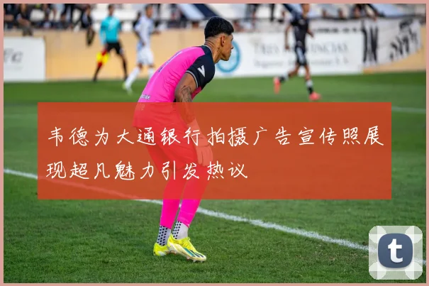 韦德为大通银行拍摄广告宣传照展现超凡魅力引发热议